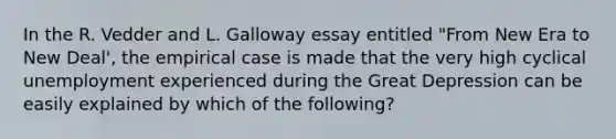 In the R. Vedder and L. Galloway essay entitled "From New Era to New Deal', the empirical case is made that the very high cyclical unemployment experienced during the Great Depression can be easily explained by which of the following?