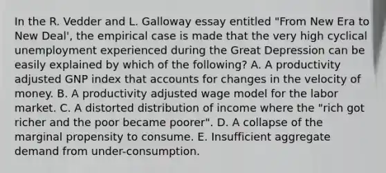 In the R. Vedder and L. Galloway essay entitled "From New Era to New Deal', the empirical case is made that the very high cyclical unemployment experienced during the Great Depression can be easily explained by which of the following? A. A productivity adjusted GNP index that accounts for changes in the velocity of money. B. A productivity adjusted wage model for the labor market. C. A distorted distribution of income where the "rich got richer and the poor became poorer". D. A collapse of the marginal propensity to consume. E. Insufficient aggregate demand from under-consumption.