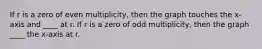 If r is a zero of even multiplicity, then the graph touches the x-axis and ____ at r. If r is a zero of odd multiplicity, then the graph ____ the x-axis at r.