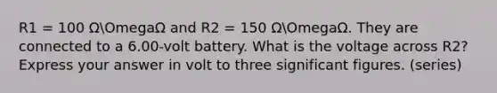 R1 = 100 ΩOmegaΩ and R2 = 150 ΩOmegaΩ. They are connected to a 6.00-volt battery. What is the voltage across R2? Express your answer in volt to three significant figures. (series)