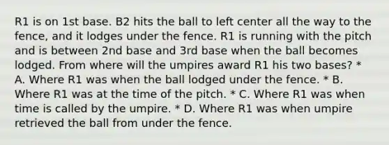 R1 is on 1st base. B2 hits the ball to left center all the way to the fence, and it lodges under the fence. R1 is running with the pitch and is between 2nd base and 3rd base when the ball becomes lodged. From where will the umpires award R1 his two bases? * A. Where R1 was when the ball lodged under the fence. * B. Where R1 was at the time of the pitch. * C. Where R1 was when time is called by the umpire. * D. Where R1 was when umpire retrieved the ball from under the fence.