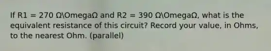 If R1 = 270 ΩOmegaΩ and R2 = 390 ΩOmegaΩ, what is the equivalent resistance of this circuit? Record your value, in Ohms, to the nearest Ohm. (parallel)