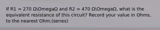 If R1 = 270 ΩOmegaΩ and R2 = 470 ΩOmegaΩ, what is the equivalent resistance of this circuit? Record your value in Ohms, to the nearest Ohm.(series)