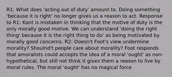 R1: What does 'acting out of duty' amount to. Doing something 'because it is right' no longer gives us a reason to act. Response to R1: Kant is mistaken in thinking that the motive of duty is the only morally good motive. We can understand 'doing the right thing' because it is the right thing to do' as being motivated by morally good concerns. R2: Doesn't Foot's view undermine morality? Shoulnd't people care about morality? Foot responds that amoralists could accepts the idea of a moral 'ought' as non-hypothetical, but still not think it gives them a reason to live by moral rules. The moral 'ought' has no magical force