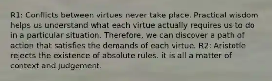 R1: Conflicts between virtues never take place. Practical wisdom helps us understand what each virtue actually requires us to do in a particular situation. Therefore, we can discover a path of action that satisfies the demands of each virtue. R2: Aristotle rejects the existence of absolute rules. it is all a matter of context and judgement.