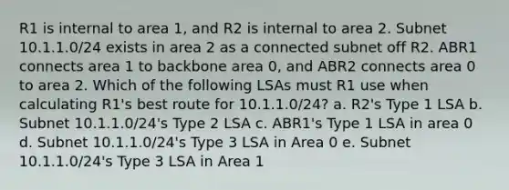 R1 is internal to area 1, and R2 is internal to area 2. Subnet 10.1.1.0/24 exists in area 2 as a connected subnet off R2. ABR1 connects area 1 to backbone area 0, and ABR2 connects area 0 to area 2. Which of the following LSAs must R1 use when calculating R1's best route for 10.1.1.0/24? a. R2's Type 1 LSA b. Subnet 10.1.1.0/24's Type 2 LSA c. ABR1's Type 1 LSA in area 0 d. Subnet 10.1.1.0/24's Type 3 LSA in Area 0 e. Subnet 10.1.1.0/24's Type 3 LSA in Area 1