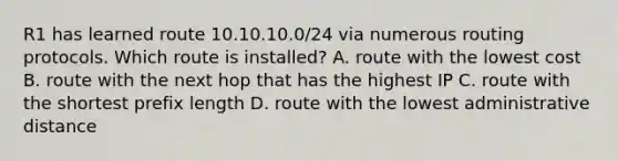 R1 has learned route 10.10.10.0/24 via numerous routing protocols. Which route is installed? A. route with the lowest cost B. route with the next hop that has the highest IP C. route with the shortest prefix length D. route with the lowest administrative distance