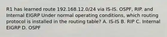 R1 has learned route 192.168.12.0/24 via IS-IS. OSPF, RIP. and Internal EIGRP Under normal operating conditions, which routing protocol is installed in the routing table? A. IS-IS B. RIP C. Internal EIGRP D. OSPF