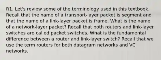 R1. Let's review some of the terminology used in this textbook. Recall that the name of a transport-layer packet is segment and that the name of a link-layer packet is frame. What is the name of a network-layer packet? Recall that both routers and link-layer switches are called packet switches. What is the fundamental difference between a router and link-layer switch? Recall that we use the term routers for both datagram networks and VC networks.