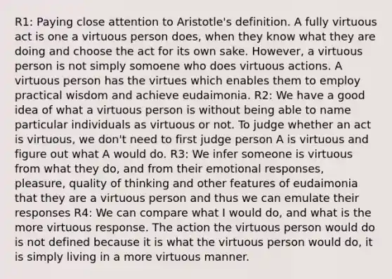 R1: Paying close attention to Aristotle's definition. A fully virtuous act is one a virtuous person does, when they know what they are doing and choose the act for its own sake. However, a virtuous person is not simply somoene who does virtuous actions. A virtuous person has the virtues which enables them to employ practical wisdom and achieve eudaimonia. R2: We have a good idea of what a virtuous person is without being able to name particular individuals as virtuous or not. To judge whether an act is virtuous, we don't need to first judge person A is virtuous and figure out what A would do. R3: We infer someone is virtuous from what they do, and from their emotional responses, pleasure, quality of thinking and other features of eudaimonia that they are a virtuous person and thus we can emulate their responses R4: We can compare what I would do, and what is the more virtuous response. The action the virtuous person would do is not defined because it is what the virtuous person would do, it is simply living in a more virtuous manner.