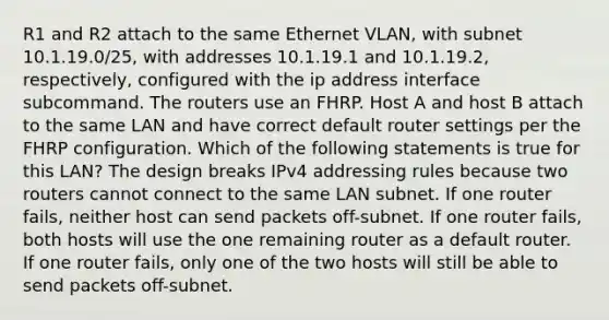 R1 and R2 attach to the same Ethernet VLAN, with subnet 10.1.19.0/25, with addresses 10.1.19.1 and 10.1.19.2, respectively, configured with the ip address interface subcommand. The routers use an FHRP. Host A and host B attach to the same LAN and have correct default router settings per the FHRP configuration. Which of the following statements is true for this LAN? The design breaks IPv4 addressing rules because two routers cannot connect to the same LAN subnet. If one router fails, neither host can send packets off-subnet. If one router fails, both hosts will use the one remaining router as a default router. If one router fails, only one of the two hosts will still be able to send packets off-subnet.