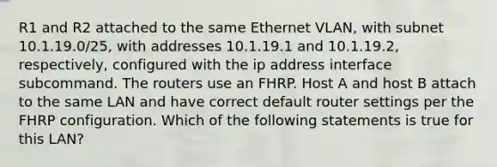 R1 and R2 attached to the same Ethernet VLAN, with subnet 10.1.19.0/25, with addresses 10.1.19.1 and 10.1.19.2, respectively, configured with the ip address interface subcommand. The routers use an FHRP. Host A and host B attach to the same LAN and have correct default router settings per the FHRP configuration. Which of the following statements is true for this LAN?