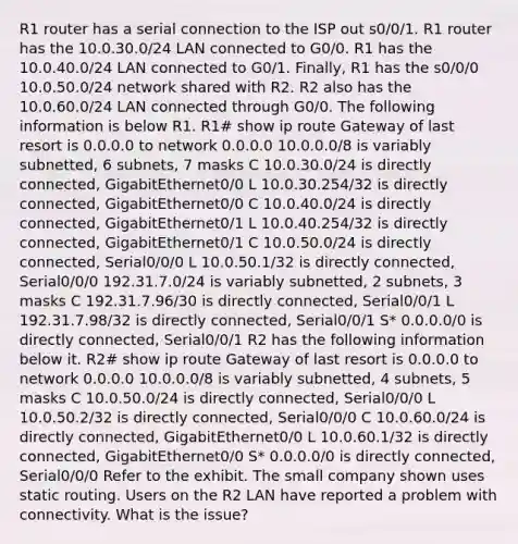 R1 router has a serial connection to the ISP out s0/0/1. R1 router has the 10.0.30.0/24 LAN connected to G0/0. R1 has the 10.0.40.0/24 LAN connected to G0/1. Finally, R1 has the s0/0/0 10.0.50.0/24 network shared with R2. R2 also has the 10.0.60.0/24 LAN connected through G0/0. The following information is below R1. R1# show ip route Gateway of last resort is 0.0.0.0 to network 0.0.0.0 10.0.0.0/8 is variably subnetted, 6 subnets, 7 masks C 10.0.30.0/24 is directly connected, GigabitEthernet0/0 L 10.0.30.254/32 is directly connected, GigabitEthernet0/0 C 10.0.40.0/24 is directly connected, GigabitEthernet0/1 L 10.0.40.254/32 is directly connected, GigabitEthernet0/1 C 10.0.50.0/24 is directly connected, Serial0/0/0 L 10.0.50.1/32 is directly connected, Serial0/0/0 192.31.7.0/24 is variably subnetted, 2 subnets, 3 masks C 192.31.7.96/30 is directly connected, Serial0/0/1 L 192.31.7.98/32 is directly connected, Serial0/0/1 S* 0.0.0.0/0 is directly connected, Serial0/0/1 R2 has the following information below it. R2# show ip route Gateway of last resort is 0.0.0.0 to network 0.0.0.0 10.0.0.0/8 is variably subnetted, 4 subnets, 5 masks C 10.0.50.0/24 is directly connected, Serial0/0/0 L 10.0.50.2/32 is directly connected, Serial0/0/0 C 10.0.60.0/24 is directly connected, GigabitEthernet0/0 L 10.0.60.1/32 is directly connected, GigabitEthernet0/0 S* 0.0.0.0/0 is directly connected, Serial0/0/0 Refer to the exhibit. The small company shown uses static routing. Users on the R2 LAN have reported a problem with connectivity. What is the issue?