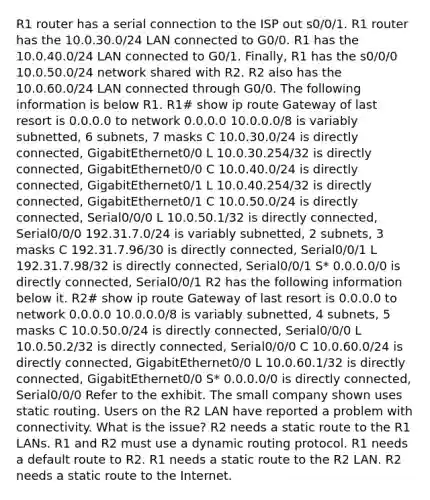 R1 router has a serial connection to the ISP out s0/0/1. R1 router has the 10.0.30.0/24 LAN connected to G0/0. R1 has the 10.0.40.0/24 LAN connected to G0/1. Finally, R1 has the s0/0/0 10.0.50.0/24 network shared with R2. R2 also has the 10.0.60.0/24 LAN connected through G0/0. The following information is below R1. R1# show ip route Gateway of last resort is 0.0.0.0 to network 0.0.0.0 10.0.0.0/8 is variably subnetted, 6 subnets, 7 masks C 10.0.30.0/24 is directly connected, GigabitEthernet0/0 L 10.0.30.254/32 is directly connected, GigabitEthernet0/0 C 10.0.40.0/24 is directly connected, GigabitEthernet0/1 L 10.0.40.254/32 is directly connected, GigabitEthernet0/1 C 10.0.50.0/24 is directly connected, Serial0/0/0 L 10.0.50.1/32 is directly connected, Serial0/0/0 192.31.7.0/24 is variably subnetted, 2 subnets, 3 masks C 192.31.7.96/30 is directly connected, Serial0/0/1 L 192.31.7.98/32 is directly connected, Serial0/0/1 S* 0.0.0.0/0 is directly connected, Serial0/0/1 R2 has the following information below it. R2# show ip route Gateway of last resort is 0.0.0.0 to network 0.0.0.0 10.0.0.0/8 is variably subnetted, 4 subnets, 5 masks C 10.0.50.0/24 is directly connected, Serial0/0/0 L 10.0.50.2/32 is directly connected, Serial0/0/0 C 10.0.60.0/24 is directly connected, GigabitEthernet0/0 L 10.0.60.1/32 is directly connected, GigabitEthernet0/0 S* 0.0.0.0/0 is directly connected, Serial0/0/0 Refer to the exhibit. The small company shown uses static routing. Users on the R2 LAN have reported a problem with connectivity. What is the issue? R2 needs a static route to the R1 LANs. R1 and R2 must use a dynamic routing protocol. R1 needs a default route to R2. R1 needs a static route to the R2 LAN. R2 needs a static route to the Internet.