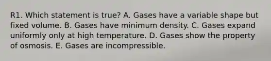 R1. Which statement is true? A. Gases have a variable shape but fixed volume. B. Gases have minimum density. C. Gases expand uniformly only at high temperature. D. Gases show the property of osmosis. E. Gases are incompressible.