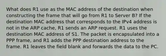 What does R1 use as the MAC address of the destination when constructing the frame that will go from R1 to Server B? If the destination MAC address that corresponds to the IPv4 address is not in the ARP cache, R1 sends an ARP request. R1 uses the destination MAC address of S1. The packet is encapsulated into a PPP frame, and R1 adds the PPP destination address to the frame. R1 leaves the field blank and forwards the data to the PC.