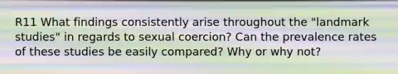 R11 What findings consistently arise throughout the "landmark studies" in regards to sexual coercion? Can the prevalence rates of these studies be easily compared? Why or why not?