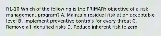 R1-10 Which of the following is the PRIMARY objective of a risk management program? A. Maintain residual risk at an acceptable level B. Implement preventive controls for every threat C. Remove all identified risks D. Reduce inherent risk to zero