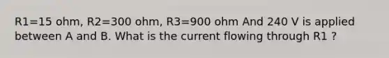 R1=15 ohm, R2=300 ohm, R3=900 ohm And 240 V is applied between A and B. What is the current flowing through R1 ?