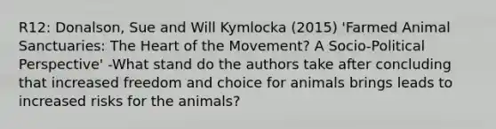 R12: Donalson, Sue and Will Kymlocka (2015) 'Farmed Animal Sanctuaries: The Heart of the Movement? A Socio-Political Perspective' -What stand do the authors take after concluding that increased freedom and choice for animals brings leads to increased risks for the animals?