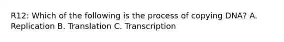 R12: Which of the following is the process of copying DNA? A. Replication B. Translation C. Transcription