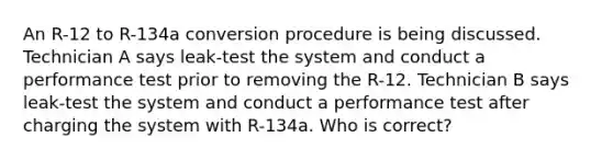 An R-12 to R-134a conversion procedure is being discussed. Technician A says leak-test the system and conduct a performance test prior to removing the R-12. Technician B says leak-test the system and conduct a performance test after charging the system with R-134a. Who is correct?