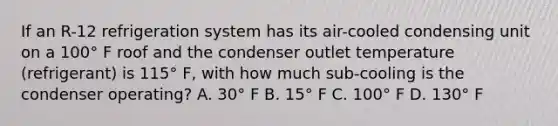 If an R-12 refrigeration system has its air-cooled condensing unit on a 100° F roof and the condenser outlet temperature (refrigerant) is 115° F, with how much sub-cooling is the condenser operating? A. 30° F B. 15° F C. 100° F D. 130° F