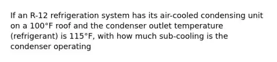 If an R-12 refrigeration system has its air-cooled condensing unit on a 100°F roof and the condenser outlet temperature (refrigerant) is 115°F, with how much sub-cooling is the condenser operating