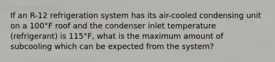 If an R-12 refrigeration system has its air-cooled condensing unit on a 100°F roof and the condenser inlet temperature (refrigerant) is 115°F, what is the maximum amount of subcooling which can be expected from the system?