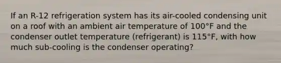 If an R-12 refrigeration system has its air-cooled condensing unit on a roof with an ambient air temperature of 100°F and the condenser outlet temperature (refrigerant) is 115°F, with how much sub-cooling is the condenser operating?