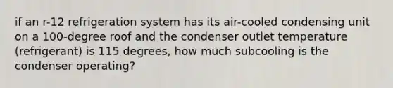 if an r-12 refrigeration system has its air-cooled condensing unit on a 100-degree roof and the condenser outlet temperature (refrigerant) is 115 degrees, how much subcooling is the condenser operating?