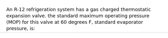 An R-12 refrigeration system has a gas charged thermostatic expansion valve. the standard maximum operating pressure (MOP) for this valve at 60 degrees F, standard evaporator pressure, is: