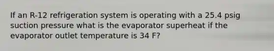 If an R-12 refrigeration system is operating with a 25.4 psig suction pressure what is the evaporator superheat if the evaporator outlet temperature is 34 F?