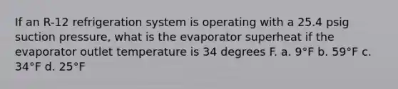 If an R-12 refrigeration system is operating with a 25.4 psig suction pressure, what is the evaporator superheat if the evaporator outlet temperature is 34 degrees F. a. 9°F b. 59°F c. 34°F d. 25°F