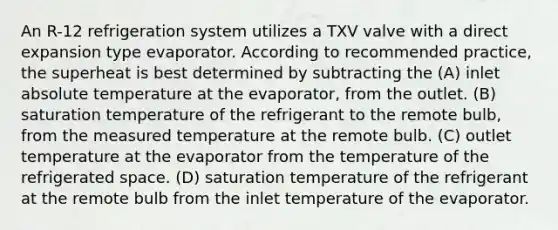 An R-12 refrigeration system utilizes a TXV valve with a direct expansion type evaporator. According to recommended practice, the superheat is best determined by subtracting the (A) inlet absolute temperature at the evaporator, from the outlet. (B) saturation temperature of the refrigerant to the remote bulb, from the measured temperature at the remote bulb. (C) outlet temperature at the evaporator from the temperature of the refrigerated space. (D) saturation temperature of the refrigerant at the remote bulb from the inlet temperature of the evaporator.