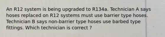 An R12 system is being upgraded to R134a. Technician A says hoses replaced on R12 systems must use barrier type hoses. Technician B says non-barrier type hoses use barbed type fittings. Which technician is correct ?