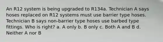 An R12 system is being upgraded to R134a. Technician A says hoses replaced on R12 systems must use barrier type hoses. Technician B says non-barrier type hoses use barbed type fittings. Who is right? a. A only b. B only c. Both A and B d. Neither A nor B