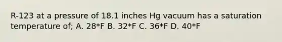 R-123 at a pressure of 18.1 inches Hg vacuum has a saturation temperature of; A. 28*F B. 32*F C. 36*F D. 40*F