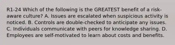 R1-24 Which of the following is the GREATEST benefit of a risk-aware culture? A. Issues are escalated when suspicious activity is noticed. B. Controls are double-checked to anticipate any issues. C. Individuals communicate with peers for knowledge sharing. D. Employees are self-motivated to learn about costs and benefits.