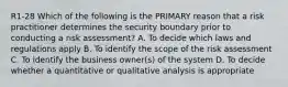 R1-28 Which of the following is the PRIMARY reason that a risk practitioner determines the security boundary prior to conducting a risk assessment? A. To decide which laws and regulations apply B. To identify the scope of the risk assessment C. To identify the business owner(s) of the system D. To decide whether a quantitative or qualitative analysis is appropriate