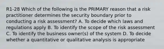 R1-28 Which of the following is the PRIMARY reason that a risk practitioner determines the security boundary prior to conducting a risk assessment? A. To decide which laws and regulations apply B. To identify the scope of the risk assessment C. To identify the business owner(s) of the system D. To decide whether a quantitative or qualitative analysis is appropriate