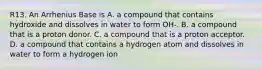 R13. An Arrhenius Base is A. a compound that contains hydroxide and dissolves in water to form OH-. B. a compound that is a proton donor. C. a compound that is a proton acceptor. D. a compound that contains a hydrogen atom and dissolves in water to form a hydrogen ion