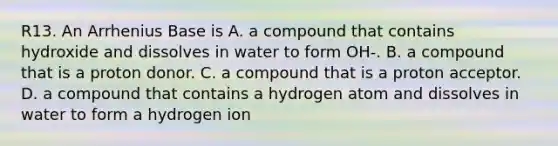 R13. An Arrhenius Base is A. a compound that contains hydroxide and dissolves in water to form OH-. B. a compound that is a proton donor. C. a compound that is a proton acceptor. D. a compound that contains a hydrogen atom and dissolves in water to form a hydrogen ion