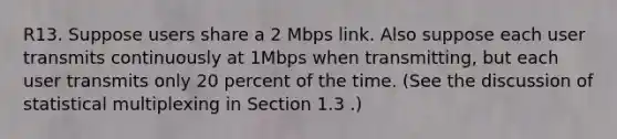 R13. Suppose users share a 2 Mbps link. Also suppose each user transmits continuously at 1Mbps when transmitting, but each user transmits only 20 percent of the time. (See the discussion of statistical multiplexing in Section 1.3 .)