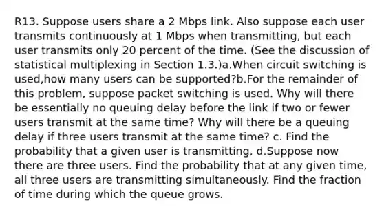 R13. Suppose users share a 2 Mbps link. Also suppose each user transmits continuously at 1 Mbps when transmitting, but each user transmits only 20 percent of the time. (See the discussion of statistical multiplexing in Section 1.3.)a.When circuit switching is used,how many users can be supported?b.For the remainder of this problem, suppose packet switching is used. Why will there be essentially no queuing delay before the link if two or fewer users transmit at the same time? Why will there be a queuing delay if three users transmit at the same time? c. Find the probability that a given user is transmitting. d.Suppose now there are three users. Find the probability that at any given time, all three users are transmitting simultaneously. Find the fraction of time during which the queue grows.