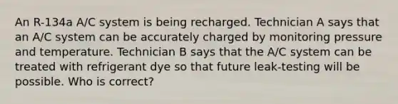 An R-134a A/C system is being recharged. Technician A says that an A/C system can be accurately charged by monitoring pressure and temperature. Technician B says that the A/C system can be treated with refrigerant dye so that future leak-testing will be possible. Who is correct?