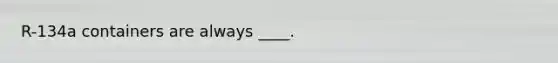 R-134a containers are always ____.