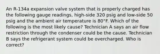 An R-134a expansion valve system that is properly charged has the following gauge readings, high-side 320 psig and low-side 50 psig and the ambient air temperature is 80°F. Which of the following is the most likely cause? Technician A says an air flow restriction through the condenser could be the cause. Technician B says the refrigerant system could be overcharged. Who is correct?