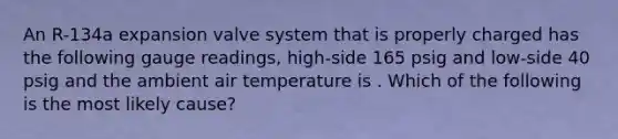 An R-134a expansion valve system that is properly charged has the following gauge readings, high-side 165 psig and low-side 40 psig and the ambient air temperature is . Which of the following is the most likely cause?