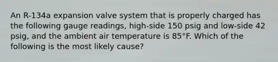 An R-134a expansion valve system that is properly charged has the following gauge readings, high-side 150 psig and low-side 42 psig, and the ambient air temperature is 85°F. Which of the following is the most likely cause?